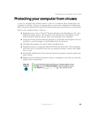 Page 6761www.gateway.com
Protecting your computer from viruses
Protecting your computer from viruses
A virus is a program that attaches itself to a file on a computer, then spreads from one 
computer to another. Viruses can damage data or cause your computer to malfunction. 
Some viruses go undetected for a period of time because they are activated on a certain date.
Protect your computer from a virus by:
■Registering your copy of Norton® Internet Security and subscribing to the virus 
definition update...