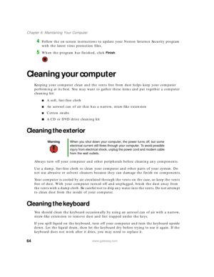 Page 7064www.gateway.com
Chapter 6: Maintaining Your Computer
4Follow the on-screen instructions to update your Norton Internet Security program 
with the latest virus protection files.
5When the program has finished, click Finish.
Cleaning your computer
Keeping your computer clean and the vents free from dust helps keep your computer 
performing at its best. You may want to gather these items and put together a computer 
cleaning kit:
■A soft, lint-free cloth
■An aerosol can of air that has a narrow,...