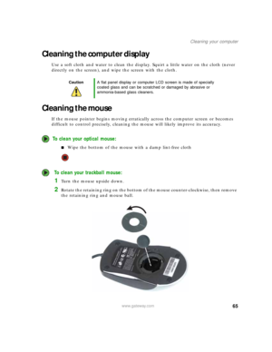 Page 7165www.gateway.com
Cleaning your computer
Cleaning the computer display
Use a soft cloth and water to clean the display. Squirt a little water on the cloth (never 
directly on the screen), and wipe the screen with the cloth.
Cleaning the mouse
If the mouse pointer begins moving erratically across the computer screen or becomes 
difficult to control precisely, cleaning the mouse will likely improve its accuracy.
To clean your optical mouse:
■Wipe the bottom of the mouse with a damp lint-free cloth
 To...