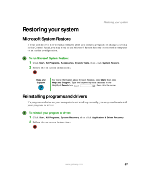 Page 7367www.gateway.com
Restoring your system
Restoring your system
Microsoft System Restore
If your computer is not working correctly after you install a program or change a setting 
in the Control Panel, you may need to use Microsoft System Restore to restore the computer 
to an earlier configuration.
 To run Microsoft System Restore:
1Click Start, All Programs, Accessories, System Tools, then click System Restore.
2Follow the on-screen instructions.
Reinstalling programs and drivers
If a program or device...