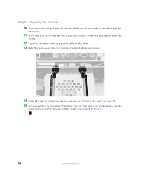 Page 8276www.gateway.com
Chapter 7: Upgrading Your Computer
10Make sure that the jumpers on the new drive are set the same as the drive you are 
replacing.
11Insert the new drive into the drive cage and secure it with the four screws removed 
earlier.
12Connect the drive cable and power cable to the drive.
13Slide the drive cage into the computer until it clicks into place.
14Close the case by following the instructions in “Closing the case” on page 72.
15For instructions on installing Windows, your drivers,...