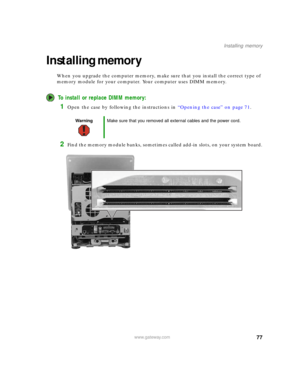 Page 8377www.gateway.com
Installing memory
Installing memory
When you upgrade the computer memory, make sure that you install the correct type of 
memory module for your computer. Your computer uses DIMM memory.
To install or replace DIMM memory:
1Open the case by following the instructions in “Opening the case” on page 71.
2Find the memory module banks, sometimes called add-in slots, on your system board.
WarningMake sure that you removed all external cables and the power cord. 