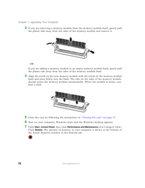 Page 8478www.gateway.com
Chapter 7: Upgrading Your Computer
3If you are removing a memory module from the memory module bank, gently pull 
the plastic tabs away from the sides of the memory module and remove it.
- OR -
If you are adding a memory module to an empty memory module bank, gently pull 
the plastic tabs away from the sides of the memory module bank.
4Align the notch on the new memory module with the notch on the memory module 
bank and press firmly into the bank. The tabs on the sides of the memory...