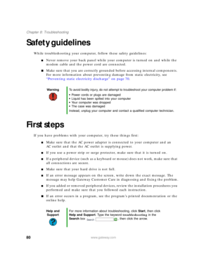 Page 8680www.gateway.com
Chapter 8: Troubleshooting
Safety guidelines
While troubleshooting your computer, follow these safety guidelines:
■Never remove your back panel while your computer is turned on and while the 
modem cable and the power cord are connected.
■Make sure that you are correctly grounded before accessing internal components. 
For more information about preventing damage from static electricity, see 
“Preventing static electricity discharge” on page 70.
First steps
If you have problems with your...