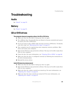 Page 8781www.gateway.com
Troubleshooting
Troubleshooting
Audio
See “Sound” on page 95.
Battery
See “Power” on page 93.
CD or DVD drives
The computer does not recognize a disc or the CD or DVD drive
■Make sure that the disc label is facing up, then try again.
■Try a different disc. Occasionally discs are flawed or become scratched and cannot 
be read by the CD or DVD drive.
■If you are trying to play a DVD, make sure that you have a DVD drive. To identify 
your drive type, see “Identifying drive types” on page...