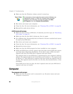 Page 8882www.gateway.com
Chapter 8: Troubleshooting
■Make sure that the Windows volume control is turned up.
■Shut down and restart your computer.
■Clean the disc. For more information, see “Cleaning CDs or DVDs” on page 66.
■Reinstall the audio device drivers.
A DVD movie will not play
■Make sure that you have a DVD drive. To identify your drive type, see “Identifying 
drive types” on page 43.
■Make sure that the disc label is facing up, then try again.
■Try a different disc. Occasionally discs are flawed or...