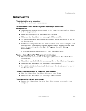 Page 8983www.gateway.com
Troubleshooting
Diskette drive
The diskette drive is not recognized
■Shut down and restart your computer.
You cannot save a file to diskette or you see the message “disk is full or 
write-protected”
■Make sure that the write-protection tab on the upper-right corner of the diskette 
is down (unprotected).
■Delete unnecessary files on the diskette and try again.
■Make sure that the diskette you are using is IBM-compatible.
■Try a different diskette. Occasionally diskettes are flawed and...