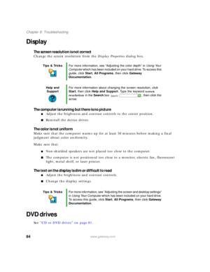 Page 9084www.gateway.com
Chapter 8: Troubleshooting
Display
The screen resolution is not correct
Change the screen resolution from the Display Properties dialog box. 
The computer is running but there is no picture
■Adjust the brightness and contrast controls to the center position.
■Reinstall the device driver.
The color is not uniform
Make sure that the computer warms up for at least 30 minutes before making a final 
judgment about color uniformity.
Make sure that:
■Non-shielded speakers are not placed too...