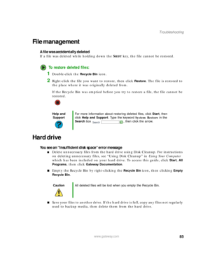 Page 9185www.gateway.com
Troubleshooting
File management
A file was accidentally deleted
If a file was deleted while holding down the SHIFT key, the file cannot be restored.
To restore deleted files:
1Double-click the Recycle Bin icon.
2Right-click the file you want to restore, then click Restore. The file is restored to 
the place where it was originally deleted from.
If the Recycle Bin was emptied before you try to restore a file, the file cannot be 
restored.
Hard drive
You see an “Insufficient disk space”...