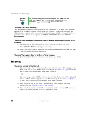 Page 9286www.gateway.com
Chapter 8: Troubleshooting
You see a “Data error” message
This may be the result of a defective area on the hard drive. To fix hard drive problems, 
run the Error checking program. For instructions on fixing hard drive problems, see 
“Checking the hard drive for errors” in Using Your Computer which has been included on 
your hard drive. To access this guide, click 
Start, All Programs, then click Gateway 
Documentation
.
The hard drive cannot be accessed, or you see a “General failure...
