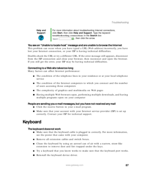 Page 9387www.gateway.com
Troubleshooting
You see an “Unable to locate host” message and are unable to browse the Internet
This problem can occur when you have typed a URL (Web address) incorrectly, you have 
lost your Internet connection, or your ISP is having technical difficulties.
Double-check the URL or try a different URL. If the error message still appears, disconnect 
from the ISP connection and close your browser, then reconnect and open the browser. 
If you still get the error, your ISP may be having...