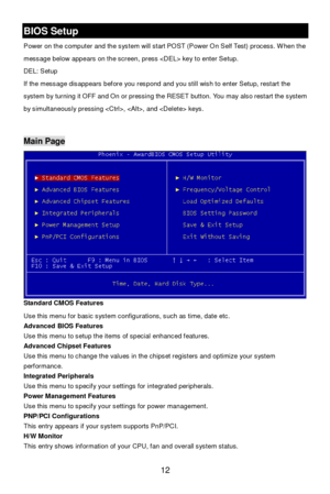 Page 16 
12 BIOS Setup 
Power on the computer and the system will start POST (Power On Self Test) process. When the 
message below appears on the screen, press  key to enter Setup. 
DEL: Setup   
If the message disappears before you respond and you still wish to enter Setup, restart the 
system by turning it OFF and On or pressing the RESET button. You may also restart the system 
by simultaneously pressing , , and  keys. 
 Main Page 
Standard CMOS Features 
Use this menu for basic system configurations, such...