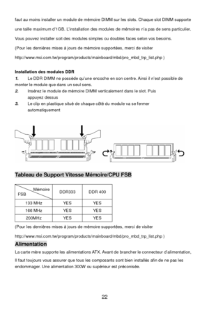 Page 26 
22  faut au moins installer un module de mémoire DIMM sur les slots. Chaque slot DIMM supporte 
une taille maximum d’1GB. L’installation des modules de mémoires n’a pas de sens particulier. 
Vous pouvez installer soit des modules simples ou doubles faces selon vos besoins. 
(Pour les dernières mises à jours de mémoire supportées, merci de visiter 
http://www.msi.com.tw/program/products/mainboard/mbd/pro_mbd_trp_list.php ) 
Installation des modules DDR 
1. Le DDR DIMM ne possède qu’une encoche en son...