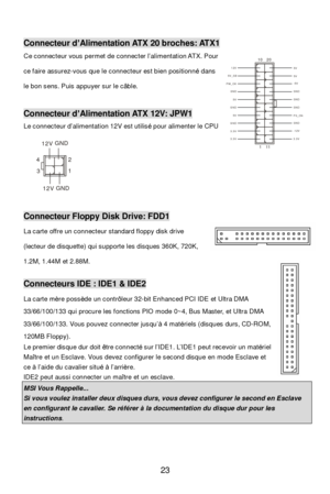 Page 27 
23 3 412GND12VGND12V Connecteur d’Alimentation ATX 20 broches: ATX1 
Ce connecteur vous permet de connecter l’alimentation ATX. Pour 
ce faire assurez-vous que le connecteur est bien positionné dans 
le bon sens. Puis appuyer sur le câble. 
 Connecteur d’Alimentation ATX 12V: JPW1 
Le connecteur d’alimentation 12V est utilisé pour alimenter le CPU 
 
 
 Connecteur Floppy Disk Drive: FDD1 
La carte offre un connecteur standard floppy disk drive 
(lecteur de disquette) qui supporte les disques 360K,...