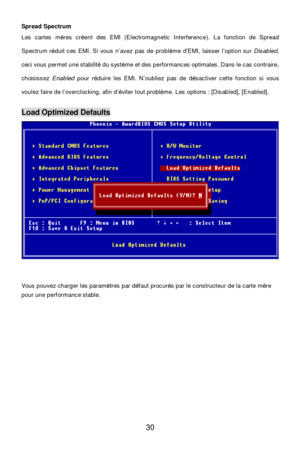 Page 34 
30 Spread Spectrum 
Les cartes mères créent des EMI (Electromagnetic Interference). La fonction de Spread 
Spectrum réduit ces EMI. Si vous n’avez pas de problème d’EMI, laisser l’option sur Disabled,  
ceci vous permet une stabilité du système et des performances optimales. Dans le cas contraire, 
choisissez Enabled pour réduire les EMI. N’oubliez pas de désactiver cette fonction si vous 
voulez faire de l’overclocking, afin d’éviter tout problème. Les options : [Disabled], [Enabled]. 
 Load Optimized...