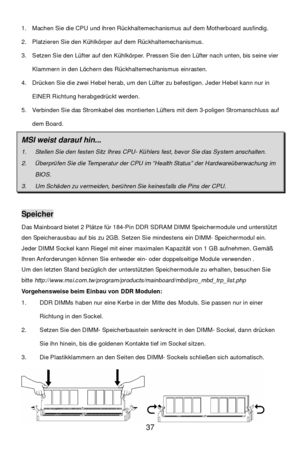 Page 41 
37  1. Machen Sie die CPU und ihren Rückhaltemechanismus auf dem Motherboard ausfindig. 
2. Platzieren Sie den Kühlkörper auf dem Rückhaltemechanismus. 
3. Setzen Sie den Lüfter auf den Kühlkörper. Pressen Sie den Lüfter nach unten, bis seine vier 
Klammern in den Löchern des Rückhaltemechanismus einrasten.  
4. Drücken Sie die zwei Hebel herab, um den Lüfter zu befestigen. Jeder Hebel kann nur in 
EINER Richtung herabgedrückt werden.  
5. Verbinden Sie das Stromkabel des montierten Lüfters mit dem...