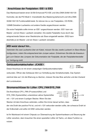 Page 43 
39 Control Control
SENSOR
+12V
GND Anschlüsse der Festplatten: IDE1 & IDE2 
Das Mainboard besitzt einen 32-Bit Enhanced PCI IDE und Ultra DMA 33/66/100/133 
Kontroller, der die PIO Modi 0- 4 bereitstellt, Bus Mastering beherrscht und Ultra DMA 
33/66/100/133 Funktionalität bietet. Es können bis zu vier Festplatten, CD-ROM-, 
120MB Disketten-Laufwerke und andere Geräte angeschlossen werden. 
Die erste Festplatte sollte immer an IDE1 angeschlossen werden. IDE1 kann ein 
Master- und ein Slave- Laufwerk...