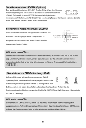 Page 45 
41 Serieller Anschluss: JCOM1 (Optional) 
Das Mainboard bietet einen 9-Pin DIN Stecker COM A (auf dem hinteren 
Anschlusspaneel) und optional einen zusätzlichen Seriellen Anschluss 
JCOM1. Es handelt sich um 16550A Hochgeschwindigkeitskom- 
munikationsschnittstellen, die 16 Bytes FIFOs senden/empfangen. Hier lassen sich eine Serielle 
Maus oder andere Serielle Geräte direkt anschließen, 
 
 Front Paneel Audio Anschluss: JAUDIO1 
Der Audio Vorderanschluss ermöglicht den Anschluss von 
Audioein- und...