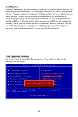 Page 50 
46 Spread Spectrum 
Pulsiert der Taktgenerator des Motherboards, erzeugen die Extremwerte (Spitzen) der Pulse EMI 
(Elektromagnetische Interferenzen). Die Spread Spectrum Funktion reduziert die erzeugten EMI, 
indem die Pulse so moduliert werden, das die Pulsspitzen zu flacheren Kurven reduziert werden. 
Sollten Sie keine Probleme mit Interferenzen haben, belassen Sie es bei der Einstellung 
„Disabled“ (ausgeschaltet), um bestmögliche Systemstabilität und -leistung zu gewährleisten. 
Stellt für sie EMI...