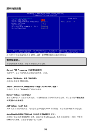 Page 62 
58 频率/电压控制 
此子菜单中的这项选项是关于CPU、AGP、DRAM和超频功能的重要设定。 微星提醒您... 若对这些设置不熟悉，请您不要更改这些设定值。  
Current FSB Frequency（当前FSB频率） 
在此项中，显示了前端系统总线的当前频率，只读。 
 
Adjust CPU Ratio（调整CPU倍频） 
此项可让您调整CPU倍频。 
 
Adjust CPU/AGP/PCI Frequency（调整CPU/AGP/PCI频率） 
此项可让您选择CPU/AGP/PCI的时钟频率。 
 
Memory Voltage（内存电压） 
增加DDR电压可以提高DDR速度。但这样的调整会影响系统的稳定性，所以建议您不要改变默
认设置作为长期使用。  
 
AGP Voltage（AGP电压） 
AGP电压可在此项做调整，可让您在超频时提高AGP卡的性能，但这样会影响系统的稳定性。 
 
Auto Disable DIMM/PCI Clock（自动关闭DIMM/PCI时钟） 
此项用于自动侦测DIMM/PCI插槽。若此项设置为[Enabled]，系统会自动移除（关闭）空置的...