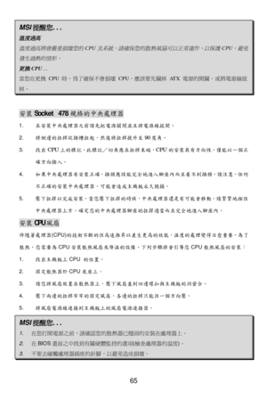 Page 69 
65 MSI
提醒您 ... 溫度過高
  
溫度過高將會嚴重損壞您的

CPU
及系統，請確保您的散熱風扇可以正常運作，以保護
 CPU
，避免
發生過熱的情形。

 
更換

CPU
…  當您在更換
 CPU 時，為了確保不會損壞  CPU，應該要先關掉  ATX 電源的開關，或將電源線拔 掉。
   
安
裝 Socket 478 規格的中央處理器  
1.  在安裝中央處理器 之前 請先把 電源關 閉並且將 電源 線拔開 。  
2.  將側邊的 拉桿從 插槽拉起 ，然後將拉桿 提升 至 90度角 。 
3.  找出 CPU 上的標記， 此標記／切角應 在拉桿末端 ，CPU 的安裝具 有方 向性，僅 能以 一個正
確 方向插入 。 
4.  如果中央處理器有 安裝 正確 ，插 梢應該 能完全 地進入腳座內 而且看不 到插梢。請 注意，任 何
不 正確 的安裝中央處理器，可能 會造成主機板永久毀損 。  
5.   壓下拉 捍以完成 安裝。 當您壓 下拉 捍的時 候，中央處理器 還是有可能 會移動，請 緊緊 地按住
中央處理器上方， 確定您的中央處理器 腳座的拉捍適 當而 且完全...