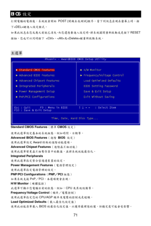 Page 75 
71 BIOS 
設定 
打 開電腦的電 源後，系統 就會 開始  POST ( 開機自我 測試 )程 序。當下 列訊息 出現在螢幕 上時， 按
下  鍵進入 設定程式 。  
如果此 訊息在您 反應之 前就已消 失，而 您 還想要 進入 設定時， 將系統關 閉重新啟 動或是按 下RESET
按 鈕。您 也可以 同時按 下  、 及 鍵重新啟動 系統。  
  主選
單 
Standard CMOS Features （標準 CMOS 設定）  
使 用此選 單設定 基本的系統組 態，例 如時間 、日期等。  
Advanced BIOS Features （進階 BIOS  設 定） 
使 用此選 單設 定 Award 特殊的進階 功能選 項。  
Advanced Chipset Features （進階晶片組 功能）  
使 用此選 單變 更晶片組 暫存器中的 數值，並 將系統效能最佳化。  
Integrated Peripherals 
使 用此選 單指 定整合 型週邊 裝置的設 定。  
Power Management Features （電源管 理設定） 
使 用此選 單指 定電源管...
