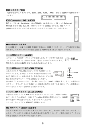 Page 85 
81 Control Control
SENSOR
+12V
GND  FDDコネクタ: FDD1 
 FDDを接続するコネクタです。360K、720K、1.2M、1.44M、 および2.88MのFDDをサポー
トします  
 IDE Connector: IDE1 & IDE2 
PIOモード0～4、Bus Master、Ultra DMA 66 / 100機能をもつ、32ビットEnhanced 
PCI IDEおよびUltra DMA 66 / 100コントローラを搭載しています。IDEデバイス
(HDDや光学ドライブなど)を1ポートにつき2台まで接続することができます 
  
 
 
 
 ●HDD接続時の注意事項 1つのIDEポートに2台のHDDを接続する場合は、HDDのマスター/スレーブの設定が必要になります。マスター/スレーブの設定を怠るとHDDが認識されない場合があります。  ケース開放センサー: JCASE1 
このピンヘッダにはケーススイッチを接続します。ケースが開いた場合に
スイッチがショートして信号があがり、警告メッセージが表示されます。...