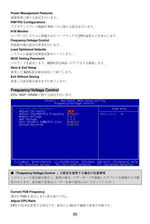 Page 89 
85  Power Management Features 
電源管理に関する設定を行います。 
PNP/PCI Configurations 
プラグアンドプレイ機器やPCIバスに関する設定を行います。 
H/W Monitor 
ユーザーのシステムに搭載されたハードウェアやCPU温度などを表示します。 
Frequency/Voltage Control 
周波数や電圧設定の変更を行います。 
Load Optimized Defaults 
システムに最適な初期設定値をロードします。 
BIOS Setting Password 
パスワードを設定します。BIOS設定画面へのアクセスを制限します。 
Save & Exit Setup 
変更したBIOS設定値を保存して終了します。 
Exit Without Saving 
変更した設定値を保存せずに終了します。 
 Frequency/Voltage Control 
CPU / AGP / DRAMに関する設定を行います。  
 ●「Frequency/Voltage Control 」の設定を変更する場合の注意事項...