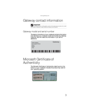 Page 11www.gateway.com
3
Gateway contact information
Gateway model and serial number
The label on the bottom of your notebook contains information 
that identifies your notebook model and its features. Gateway 
Customer Care will need this information if you call for 
assistance.
Microsoft Certificate of 
Authenticity
The Microsoft Certificate of Authenticity label found on the 
bottom of your notebook includes the product key code for 
your operating system.Important
The labels shown in this section are for...