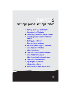 Page 21CHAPTER3
13
Setting Up and Getting Started
Working safely and comfortably
Connecting the AC adapter
Connecting the optional dial-up modem
Connecting to a broadband modem or 
network
Starting your notebook
Turning off your notebook
Restarting (rebooting) your notebook
Using the status indicators
Using the keyboard
Using the optional fingerprint reader
Using the EZ Pad touchpad
Using the optional multimedia panel
Using the optional webcam
Adjusting the brightness
Adjusting the volume
Turning your wireless...