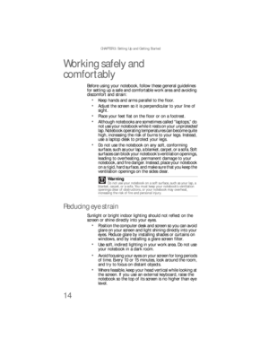 Page 22CHAPTER 3: Setting Up and Getting Started
14
Working safely and 
comfortably
Before using your notebook, follow these general guidelines 
for setting up a safe and comfortable work area and avoiding 
discomfort and strain:
Keep hands and arms parallel to the floor.
Adjust the screen so it is perpendicular to your line of 
sight.
Place your feet flat on the floor or on a footrest.
Although notebooks are sometimes called “laptops,” do 
not use your notebook while it rests on your unprotected 
lap. Notebook...