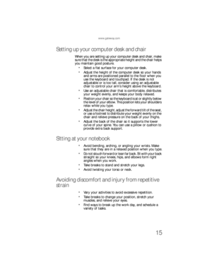 Page 23www.gateway.com
15
Setting up your computer desk and chair
When you are setting up your computer desk and chair, make 
sure that the desk is the appropriate height and the chair helps 
you maintain good posture.
Select a flat surface for your computer desk.
Adjust the height of the computer desk so your hands 
and arms are positioned parallel to the floor when you 
use the keyboard and touchpad. If the desk is not 
adjustable or is too tall, consider using an adjustable 
chair to control your arm’s...