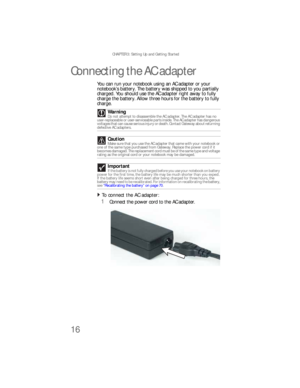 Page 24CHAPTER 3: Setting Up and Getting Started
16
Connecting the AC adapter
You can run your notebook using an AC adapter or your 
notebook’s battery. The battery was shipped to you partially 
charged. You should use the ACadapter right away to fully 
charge the battery. Allow three hours for the battery to fully 
charge.
To connect the AC adapter:  
1Connect the power cord to the AC adapter. Warning
Do not attempt to disassemble the AC adapter. The AC adapter has no 
user-replaceable or user-serviceable...