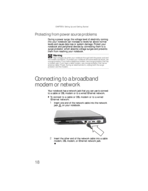 Page 26CHAPTER 3: Setting Up and Getting Started
18
Protecting from power source problems
During a power surge, the voltage level of electricity coming 
into your notebook can increase to levels far above normal 
levels and cause data loss or system damage. Protect your 
notebook and peripheral devices by connecting them to a 
surge protector, which absorbs voltage surges and prevents 
them from reaching your notebook.
Connecting to a broadband 
modem or network
Your notebook has a network jack that you can use...