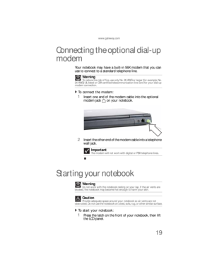 Page 27www.gateway.com
19
Connecting the optional dial-up 
modem
Your notebook may have a built-in 56K modem that you can 
use to connect to a standard telephone line.
To connect the modem:  
1Insert one end of the modem cable into the optional 
modem jack on your notebook.
2Insert the other end of the modem cable into a telephone 
wall jack. 
Starting your notebook
To start your notebook:  
1Press the latch on the front of your notebook, then lift 
the LCD panel. Warning
To reduce the risk of fire, use only...