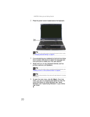 Page 28CHAPTER 3: Setting Up and Getting Started
20
2Press the power button located above the keyboard.
3If you are starting your notebook for the first time, follow 
the on-screen instructions to select the language and 
time zone and to create your first user account.
4Attach and turn on any peripheral devices, such as 
printers, scanners, and speakers.
5To open the main menu, click  (Start). From that 
menu, you can run programs and search for files. For 
more information on using Windows, see “Using...