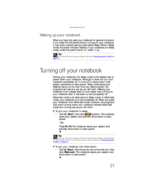 Page 29www.gateway.com
21
Waking up your notebook
When you have not used your notebook for several minutes or 
if you close the LCD panel without turning off your notebook, 
it may enter a power-saving mode called Sleep. While in Sleep 
mode, the power indicator flashes. If your notebook is in Sleep 
mode, press the power button to “wake” it up.
Turning off your notebook
Putting your notebook into Sleep mode is the easiest way to 
power down your notebook. Although it does not turn your 
notebook completely...