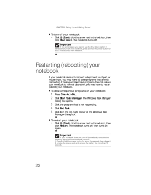 Page 30CHAPTER 3: Setting Up and Getting Started
22
To turn off your notebook:  
Click  (Start), click the arrow next to the lock icon, then 
click Shut Down. The notebook turns off.
Restarting (rebooting) your 
notebook
If your notebook does not respond to keyboard, touchpad, or 
mouse input, you may have to close programs that are not 
responding. If closing unresponsive programs does not restore 
your notebook to normal operation, you may have to restart 
(reboot) your notebook.
To close unresponsive...