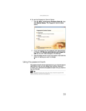 Page 41www.gateway.com
33
To use the Fingerprint Control Center:  
1Click  (Start), All Programs, Protector Suite QL, then 
click Control Center. The Fingerprint Control Center 
opens.
2If you are logged into the notebook with administrator 
privileges, click Elevate administrative privileges for 
user so you can make changes to the settings.
3Click the yellow arrow in front of an option, then click the 
option or setting you want to change.
Using the password bank
The password bank stores registrations to your...