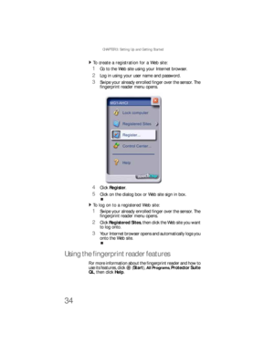 Page 42CHAPTER 3: Setting Up and Getting Started
34
To create a registration for a Web site:  
1Go to the Web site using your Internet browser.
2Log in using your user name and password.
3Swipe your already enrolled finger over the sensor. The 
fingerprint reader menu opens.
4Click Register.
5Click on the dialog box or Web site sign in box.
To log on to a registered Web site:  
1Swipe your already enrolled finger over the sensor. The 
fingerprint reader menu opens.
2Click Registered Sites, then click the Web...