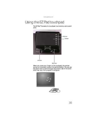 Page 43www.gateway.com
35
Using the EZ Pad touchpad
The EZ Pad™ consists of a touchpad, two buttons, and a scroll 
zone.
When you move your finger on the touchpad, the pointer 
(arrow) on the screen moves in the same direction. You can use 
the scroll zone to scroll through documents. Use of the scroll 
zone may vary from program to program.
To u c h p a d
Left button
Right buttonScroll zone 