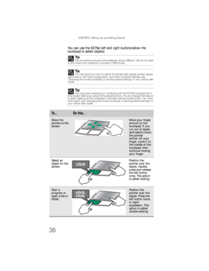 Page 44CHAPTER 3: Setting Up and Getting Started
36
You can use the EZ-Pad left and right buttons below the 
touchpad to select objects.
Tip
You can attach a mouse to the notebook using a USB port. You do not need 
to shut down the notebook to connect a USB mouse.
TipFor instructions on how to adjust the double-click speed, pointer speed, 
right-hand or left-hand configuration, and other touchpad settings, see 
“Changing the mouse, touchpad, or pointing device settings” in your online User 
Guide.
TipYou may...