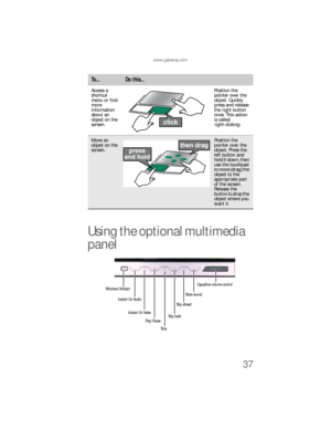 Page 45www.gateway.com
37
Using the optional multimedia 
panel
Access a 
shortcut 
menu or find 
more 
information 
about an 
object on the 
screen.Position the 
pointer over the 
object. Quickly 
press and release 
the right button 
once. This action 
is called 
right-clicking.
Move an 
object on the 
screen.Position the 
pointer over the 
object. Press the 
left button and 
hold it down, then 
use the touchpad 
t o  m o v e  ( d r a g )  t h e  
object to the 
appropriate part 
of the screen. 
Release the...