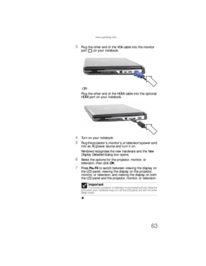 Page 71www.gateway.com
63
3Plug the other end of the VGA cable into the monitor 
port on your notebook.
-OR-
Plug the other end of the HDMI cable into the optional 
HDMI port on your notebook.
4Turn on your notebook.
5Plug the projector’s, monitor’s, or television’s power cord 
into an AC power source and turn it on.
Windows recognizes the new hardware and the New 
Display Detected dialog box opens.
6Select the options for the projector, monitor, or 
television, then click OK.
7Press FN+F4 to switch between...