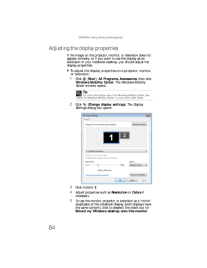 Page 72CHAPTER 4: Using Drives and Accessories
64
Adjusting the display properties
If the image on the projector, monitor, or television does not 
appear correctly, or if you want to use the display as an 
extension of your notebook desktop, you should adjust the 
display properties.
To adjust the display properties on a projector, monitor, 
or television:  
1Click  (Start), All Programs, Accessories, then click 
Windows Mobility Center. The Windows Mobility 
Center window opens.
2Click (Change display...