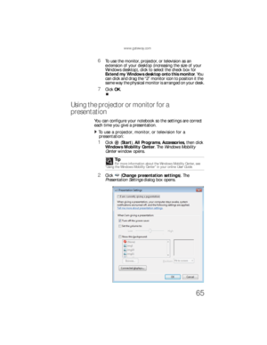Page 73www.gateway.com
65
6To use the monitor, projector, or television as an 
extension of your desktop (increasing the size of your 
Windows desktop), click to select the check box for 
Extend my Windows desktop onto this monitor. You 
can click and drag the “2” monitor icon to position it the 
same way the physical monitor is arranged on your desk.
7Click OK.
Using the projector or monitor for a 
presentation
You can configure your notebook so the settings are correct 
each time you give a presentation.
To...