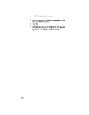 Page 74CHAPTER 4: Using Drives and Accessories
66
3Adjust properties such as Turn off screen saver and Set 
the volume to if necessary.
4Click OK.
5Click Turn  on to turn on the presentation settings. When 
you are finished giving the presentation, click Turn off 
to return to your standard notebook settings. 