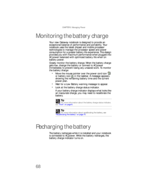 Page 76CHAPTER 5: Managing Power
68
Monitoring the battery charge
Your new Gateway notebook is designed to provide an 
exceptional balance of performance and portability. Your 
notebook uses the latest chipset and mobile processor 
technologies to manage the processor speed and power 
consumption for a greater battery life experience. This design 
provides you with maximum performance when plugged into 
AC power balanced with optimized battery life when on 
battery power.
Closely monitor the battery charge....