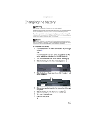 Page 77www.gateway.com
69
Changing the battery
To replace the battery:  
1If your notebook is on and is connected to AC power, go 
to step 2.
-OR-
If your notebook is on and is not plugged into an AC 
outlet, save your work and turn off the notebook.
2Turn your notebook over so the bottom is facing up.
3Slide the battery lock to the unlocked position .
4Slide the battery release latch, then slide the battery out 
of the notebook.
5Slide a recharged battery into the notebook until it snaps 
into place.
6Slide...