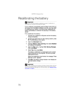 Page 78CHAPTER 5: Managing Power
70
Recalibrating the battery
If your notebook unexpectedly goes into Sleep mode while you 
are using it but the battery charge is not low, you may need 
to recalibrate your battery. You should also recalibrate the 
battery periodically to maintain the accuracy of the battery 
gauge.
To recalibrate the battery:  
1Connect your notebook to AC power and let the battery 
charge completely.
2As soon as it starts and you see a startup screen, press 
F2. The BIOS Setup utility opens....